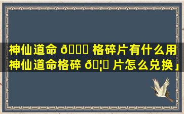 神仙道命 🐋 格碎片有什么用「神仙道命格碎 🦁 片怎么兑换」